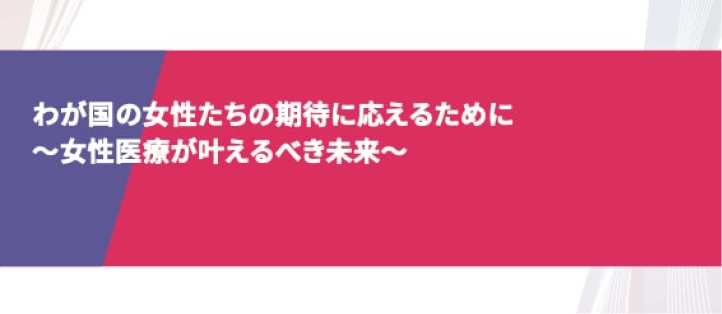 わが国の女性たちの期待に応えるために 〜女性医療が叶えるべき未来〜